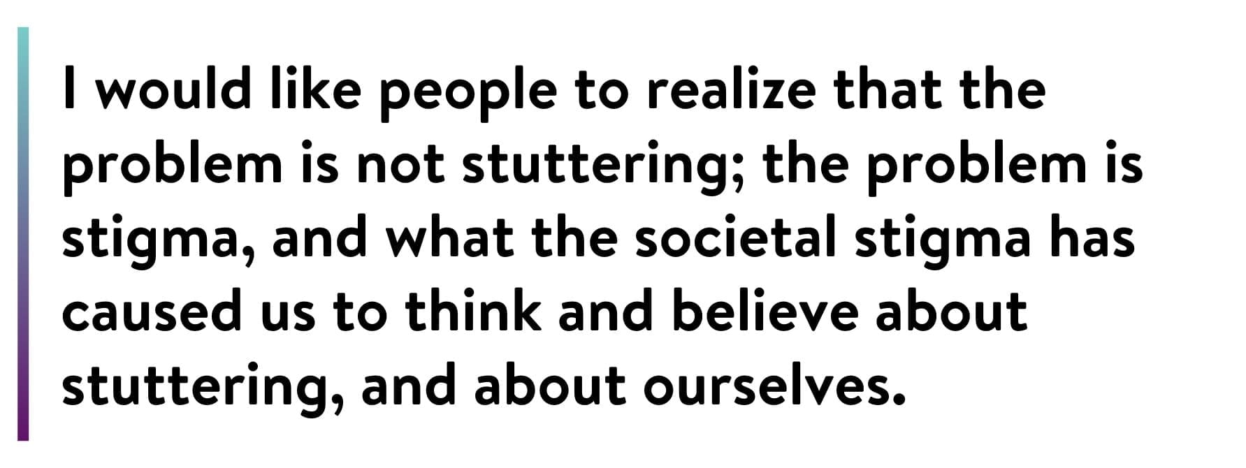 Text on a white background reads: "I would like people to realize that the problem is not stuttering; the problem is stigma, and what the societal stigma has caused us to think and believe about stuttering, and about ourselves.